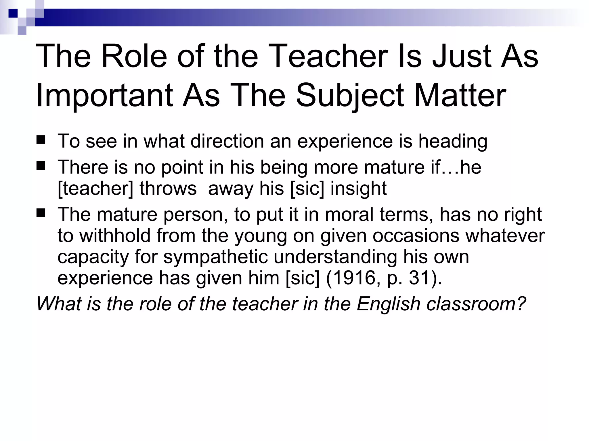 The Role of the Teacher Is Just As Important As The Subject Matter To see in what direction an experience is heading  There is no point in his being more mature if…he [teacher] throws  away his [sic] insight  The mature person, to put it in moral terms, has no right to withhold from the young on given occasions whatever capacity for sympathetic understanding his own experience has given him [sic] (1916, p. 31).  What is the role of the teacher in the English classroom? 