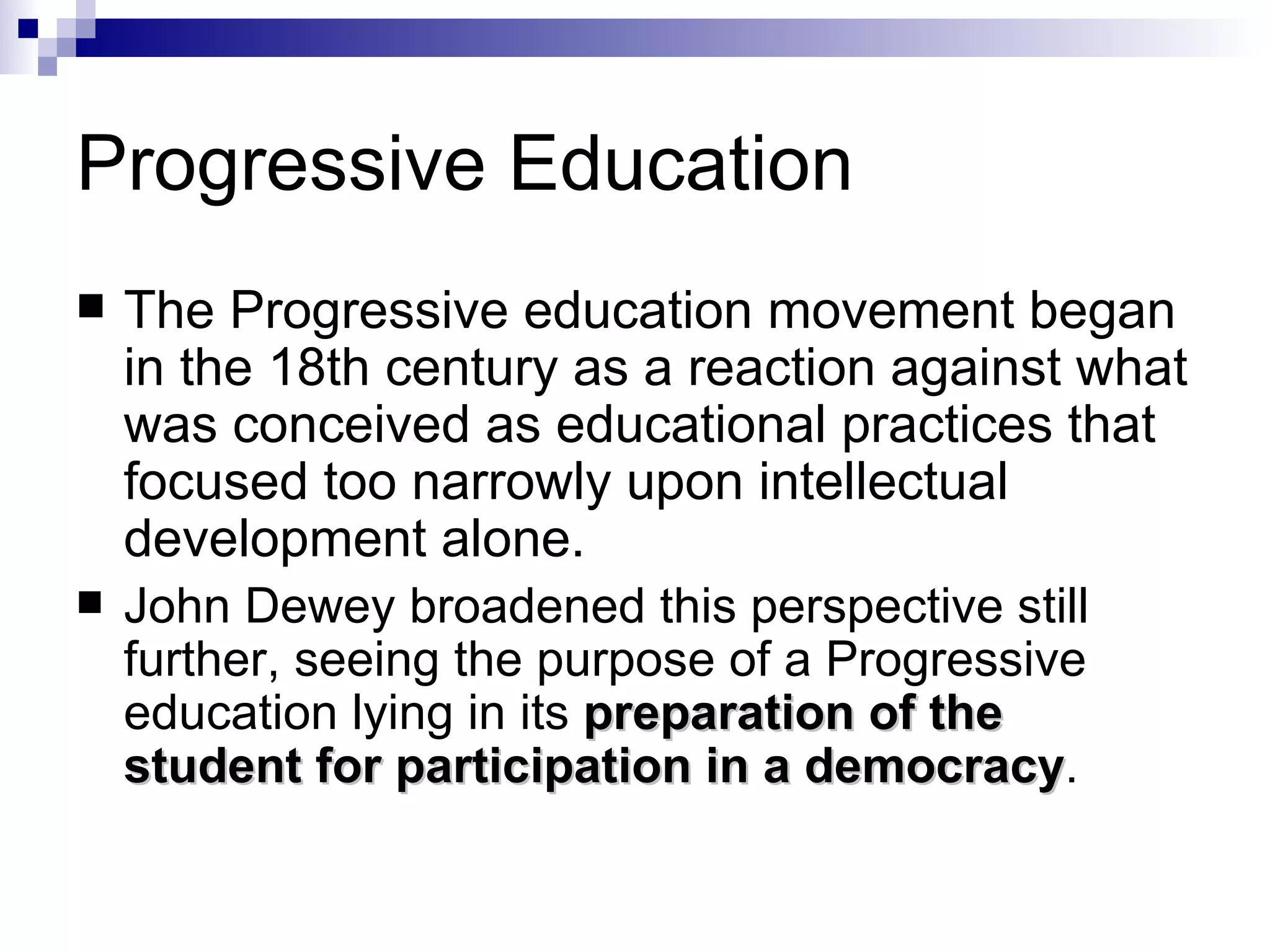 Progressive Education The Progressive education movement began in the 18th century as a reaction against what was conceived as educational practices that focused too narrowly upon intellectual development alone.    John Dewey broadened this perspective still further, seeing the purpose of a Progressive education lying in its  preparation of the student for participation in a democracy .  
