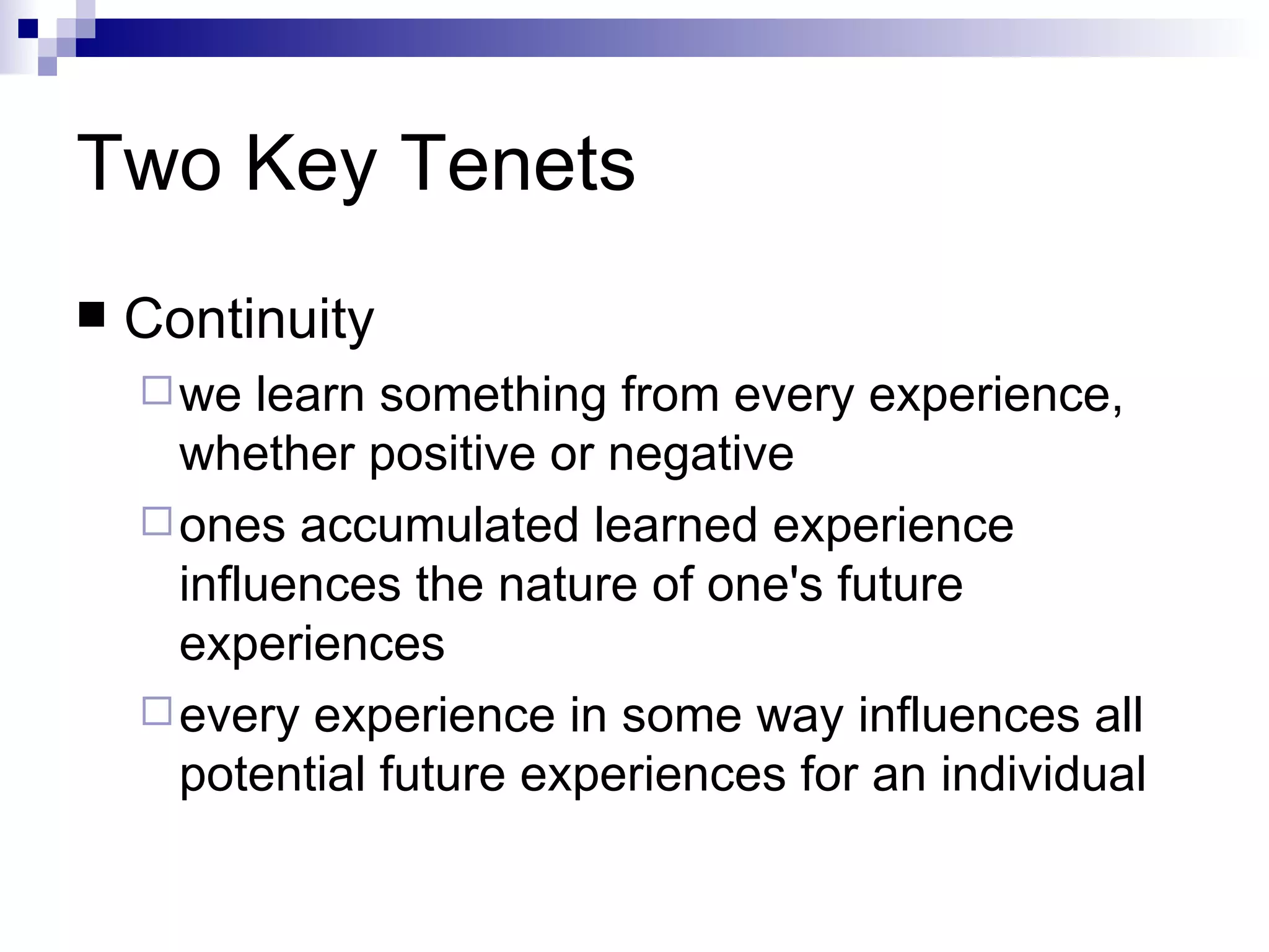 Two Key Tenets Continuity we learn something from every experience, whether positive or negative  ones accumulated learned experience influences the nature of one's future experiences  every experience in some way influences all potential future experiences for an individual  
