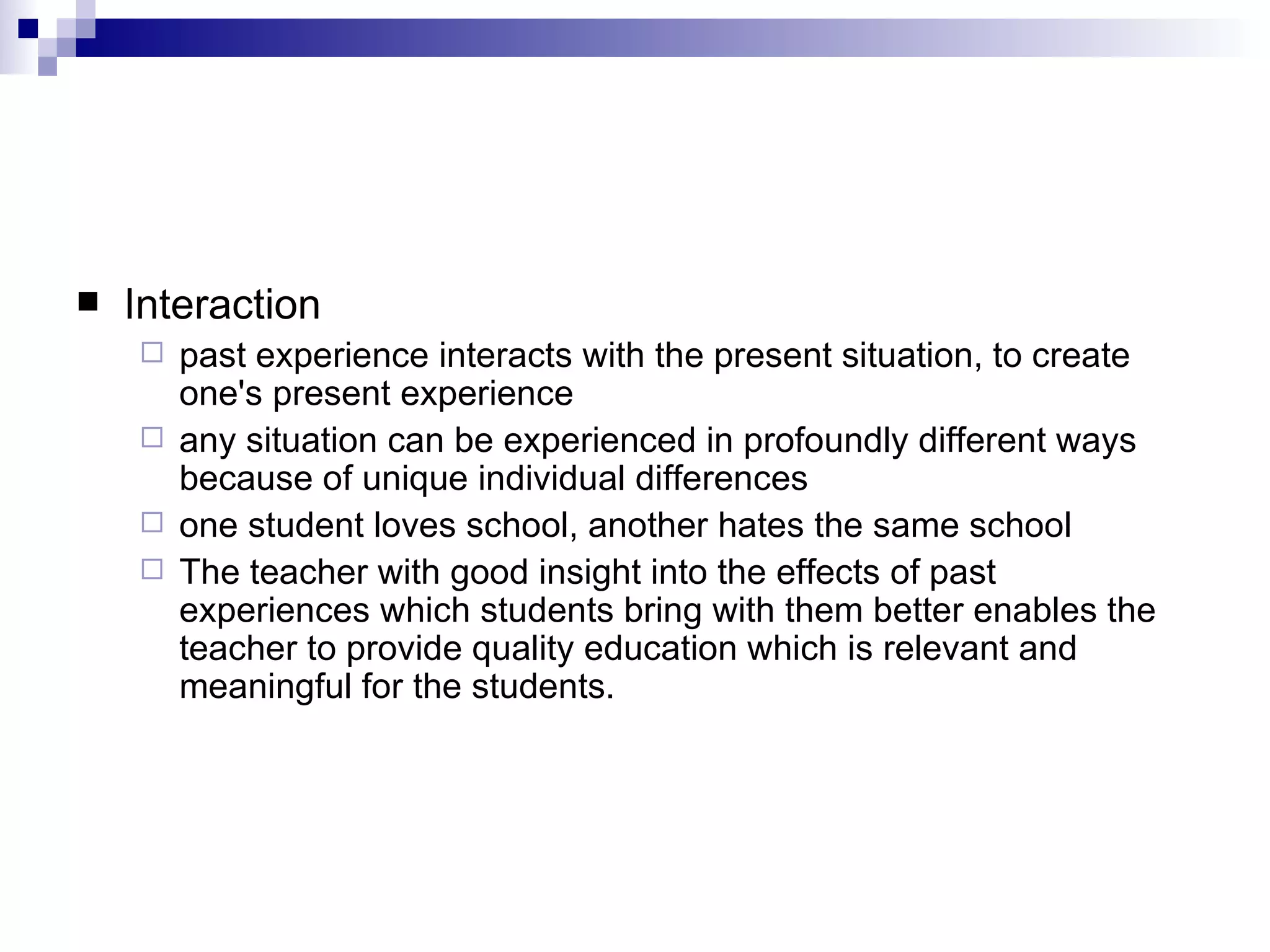 Interaction past experience interacts with the present situation, to create one's present experience  any situation can be experienced in profoundly different ways because of unique individual differences  one student loves school, another hates the same school  The teacher with good insight into the effects of past experiences which students bring with them better enables the teacher to provide quality education which is relevant and meaningful for the students.  