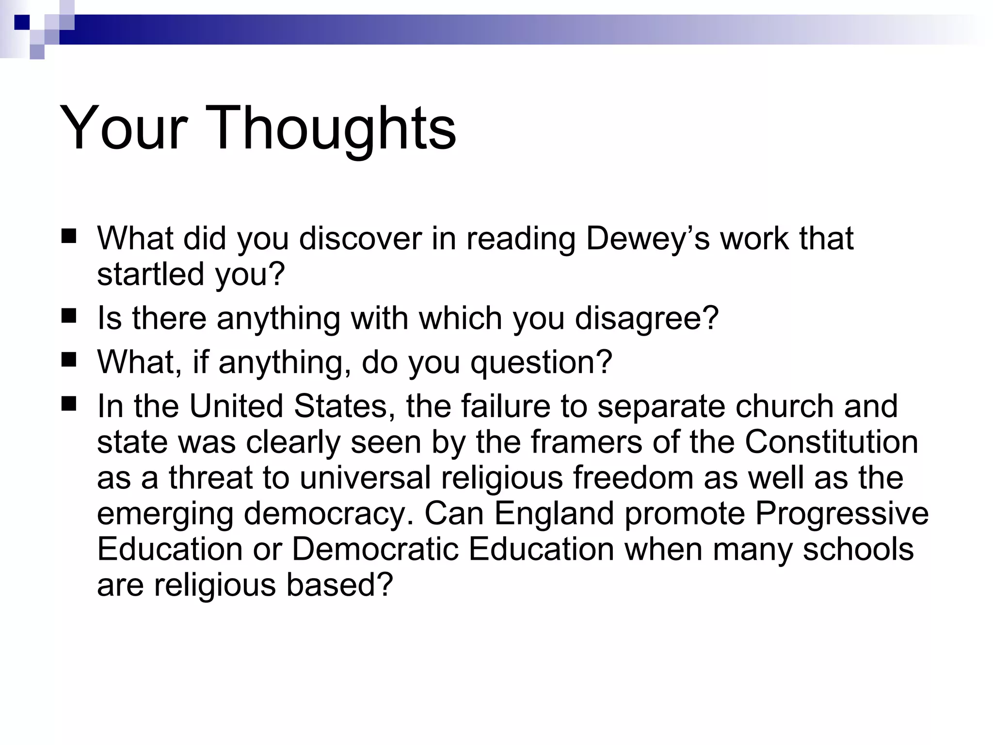 Your Thoughts What did you discover in reading Dewey’s work that startled you? Is there anything with which you disagree? What, if anything, do you question? In the United States, the failure to separate church and state was clearly seen by the framers of the Constitution as a threat to universal religious freedom as well as the emerging democracy. Can England promote Progressive Education or Democratic Education when many schools are religious based? 
