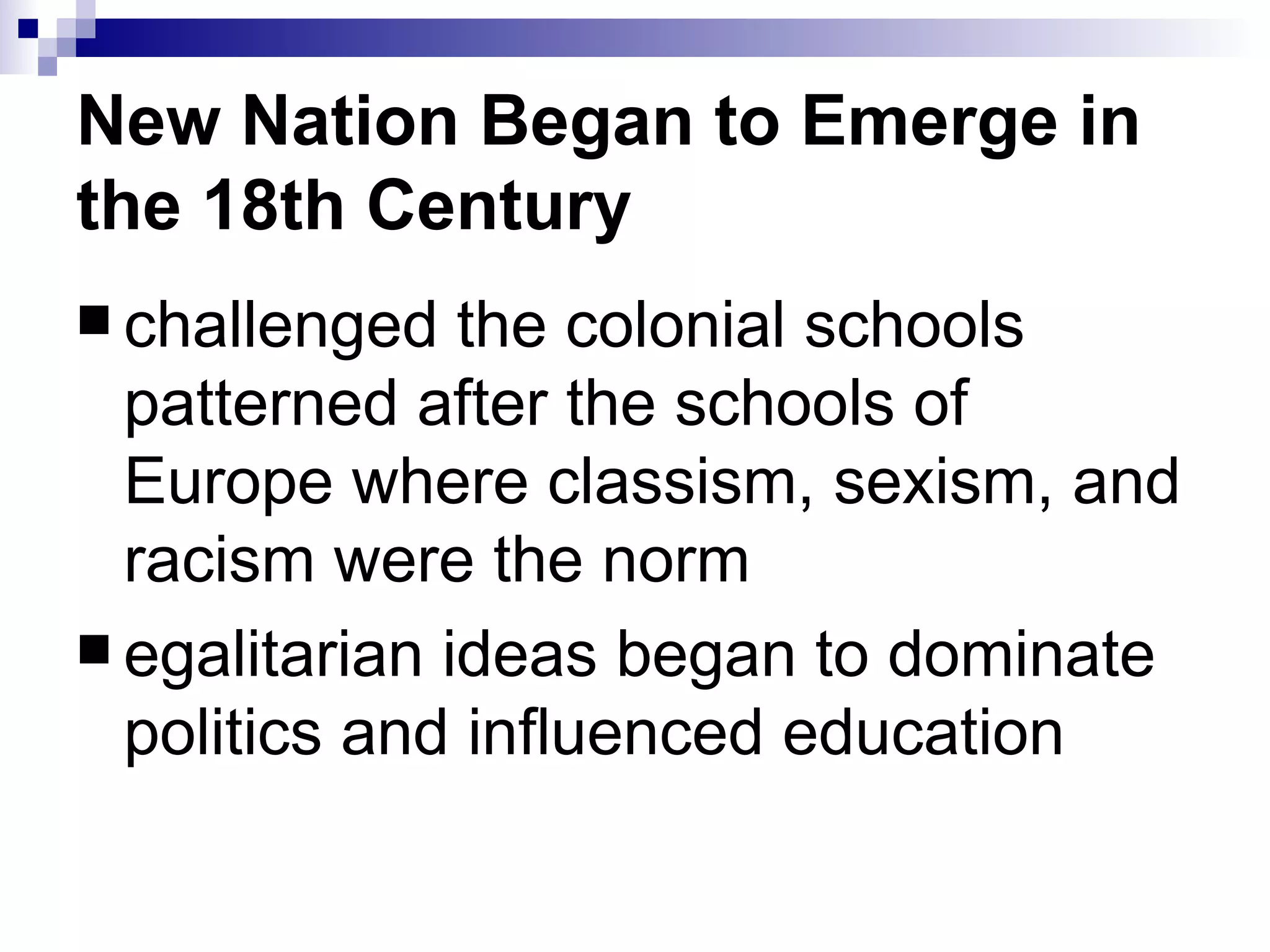 New Nation Began to Emerge in the 18th Century challenged the colonial schools patterned after the schools of Europe where classism, sexism, and racism were the norm egalitarian ideas began to dominate politics and influenced education 