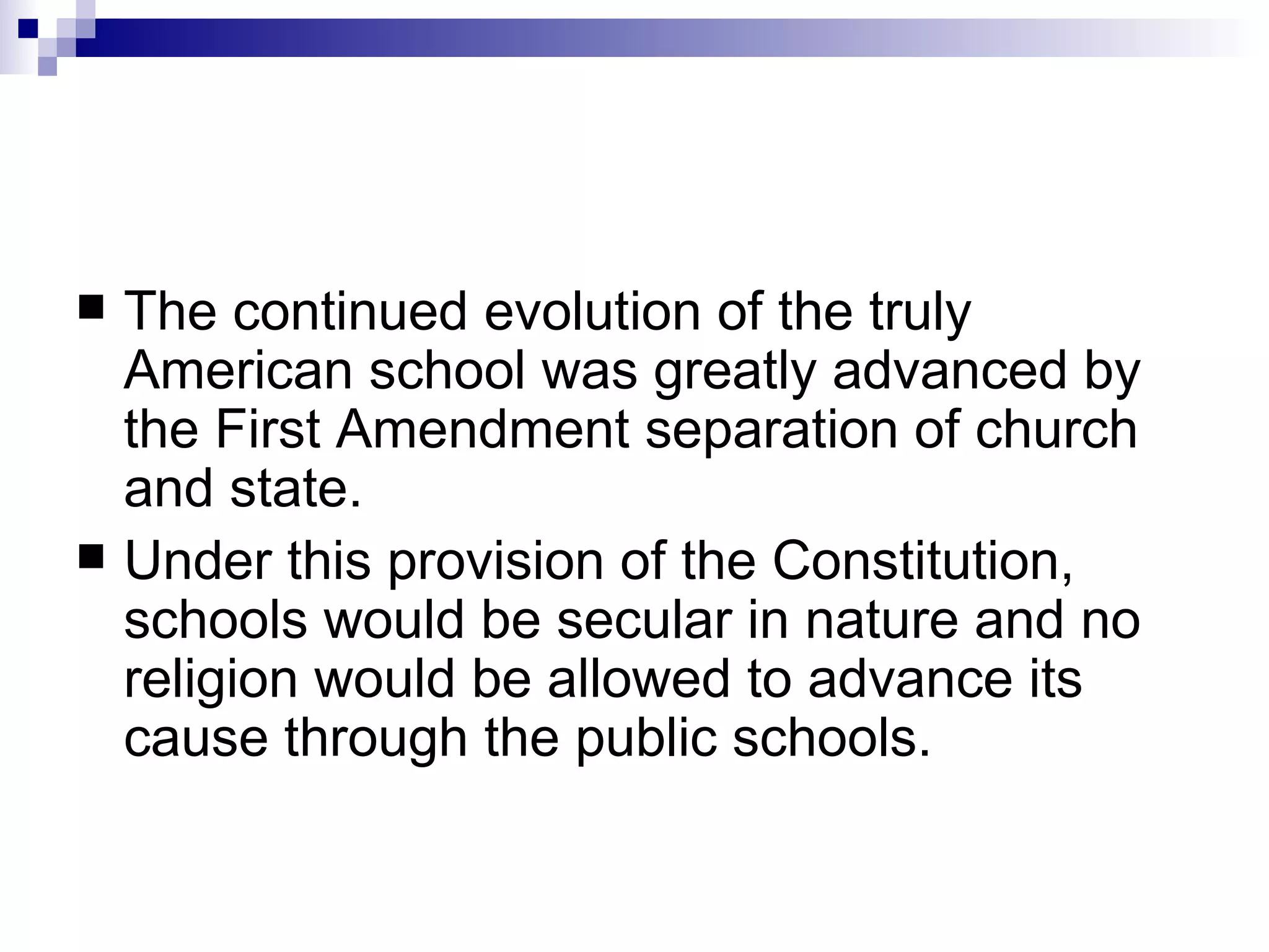 The continued evolution of the truly American school was greatly advanced by the First Amendment separation of church and state.  Under this provision of the Constitution, schools would be secular in nature and no religion would be allowed to advance its cause through the public schools.  