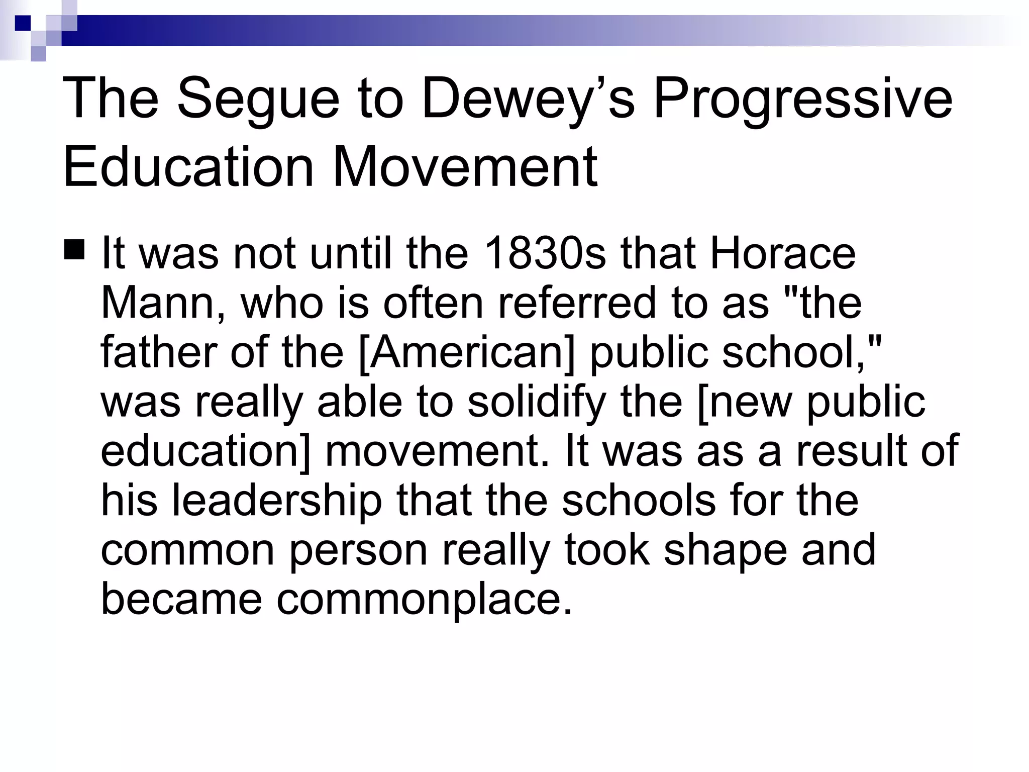 The Segue to Dewey’s Progressive Education Movement It was not until the 1830s that Horace Mann, who is often referred to as "the father of the [American] public school," was really able to solidify the [new public education] movement. It was as a result of his leadership that the schools for the common person really took shape and became commonplace.  