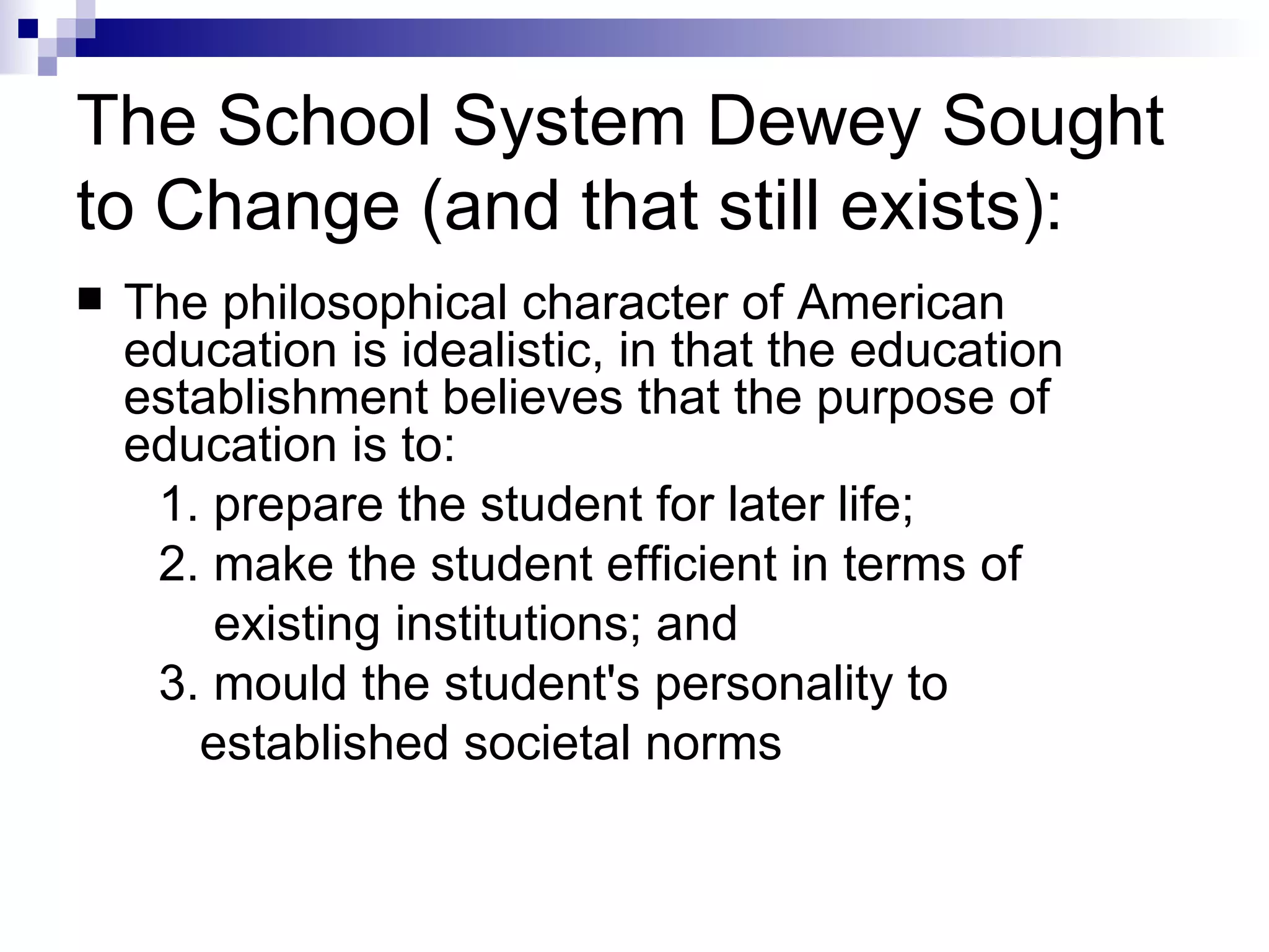 The School System Dewey Sought to Change (and that still exists): The philosophical character of American education is idealistic, in that the education establishment believes that the purpose of education is to:  1. prepare the student for later life;  2. make the student efficient in terms of  existing institutions; and  3. mould the student's personality to  established societal norms 