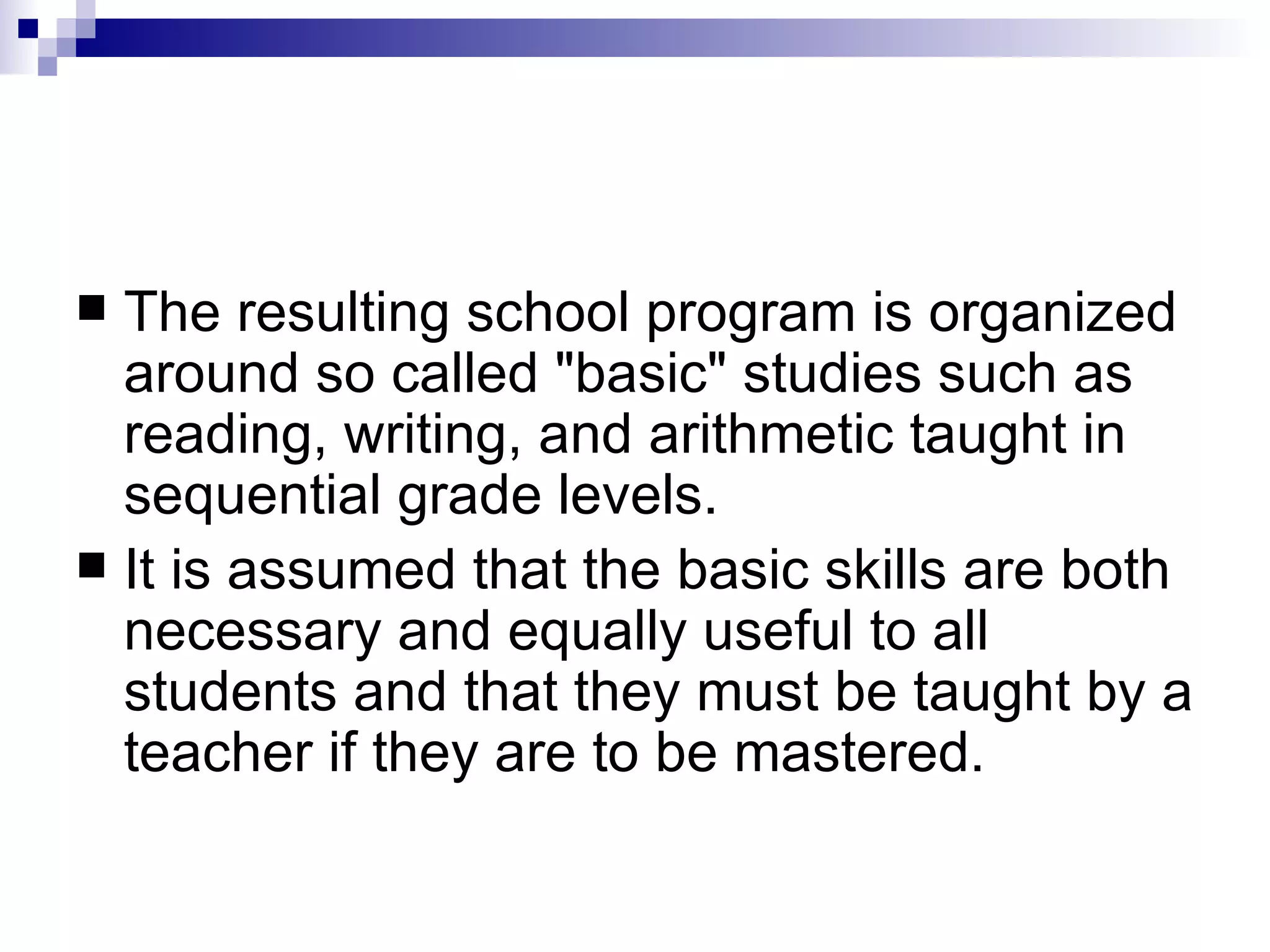 The resulting school program is organized around so called "basic" studies such as reading, writing, and arithmetic taught in sequential grade levels.  It is assumed that the basic skills are both necessary and equally useful to all students and that they must be taught by a teacher if they are to be mastered.  