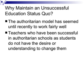 Why Maintain an Unsuccessful Education Status Quo? The authoritarian model has seemed until recently to work fairly well  Teachers who have been successful in authoritarian schools as students do not have the desire or understanding to change them 
