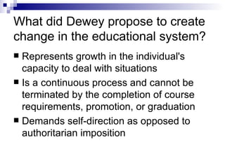What did Dewey propose to create change in the educational system? Represents growth in the individual's capacity to deal with situations  Is a continuous process and cannot be terminated by the completion of course requirements, promotion, or graduation  Demands self-direction as opposed to authoritarian imposition 