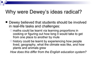 Why were Dewey’s ideas radical? Dewey believed that students should be involved in real-life tasks and challenges:  maths could be learnt via learning proportions in cooking or figuring out how long it would take to get from one place to another by mule  history could be learnt by experiencing how people lived, geography, what the climate was like, and how plants and animals grew How does this differ from the English education system? 