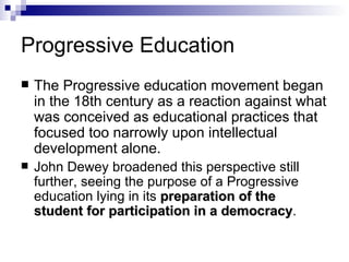 Progressive Education The Progressive education movement began in the 18th century as a reaction against what was conceived as educational practices that focused too narrowly upon intellectual development alone.    John Dewey broadened this perspective still further, seeing the purpose of a Progressive education lying in its  preparation of the student for participation in a democracy .  