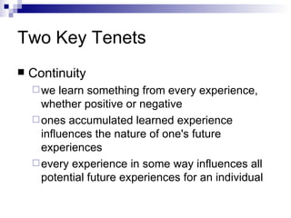 Two Key Tenets Continuity we learn something from every experience, whether positive or negative  ones accumulated learned experience influences the nature of one's future experiences  every experience in some way influences all potential future experiences for an individual  