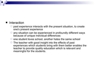 Interaction past experience interacts with the present situation, to create one's present experience  any situation can be experienced in profoundly different ways because of unique individual differences  one student loves school, another hates the same school  The teacher with good insight into the effects of past experiences which students bring with them better enables the teacher to provide quality education which is relevant and meaningful for the students.  