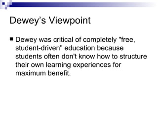 Dewey’s Viewpoint Dewey was critical of completely "free, student-driven" education because students often don't know how to structure their own learning experiences for maximum benefit.  