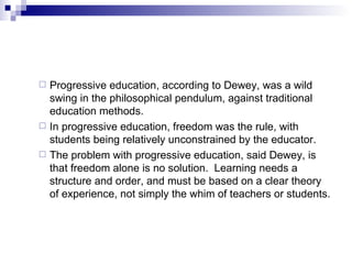 Progressive education, according to Dewey, was a wild swing in the philosophical pendulum, against traditional education methods.   In progressive education, freedom was the rule, with students being relatively unconstrained by the educator.   The problem with progressive education, said Dewey, is that freedom alone is no solution.  Learning needs a structure and order, and must be based on a clear theory of experience, not simply the whim of teachers or students. 