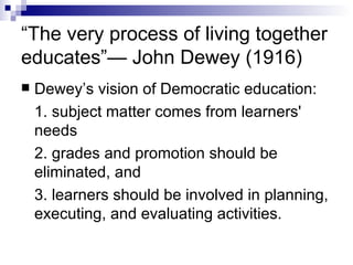 “ The very process of living together educates”— John Dewey (1916) Dewey’s vision of Democratic education: 1. subject matter comes from learners' needs 2. grades and promotion should be eliminated, and  3. learners should be involved in planning, executing, and evaluating activities.  