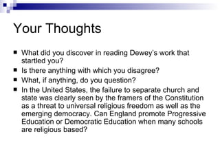 Your Thoughts What did you discover in reading Dewey’s work that startled you? Is there anything with which you disagree? What, if anything, do you question? In the United States, the failure to separate church and state was clearly seen by the framers of the Constitution as a threat to universal religious freedom as well as the emerging democracy. Can England promote Progressive Education or Democratic Education when many schools are religious based? 