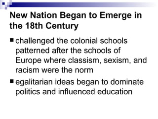 New Nation Began to Emerge in the 18th Century challenged the colonial schools patterned after the schools of Europe where classism, sexism, and racism were the norm egalitarian ideas began to dominate politics and influenced education 