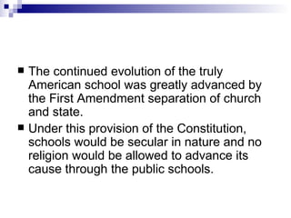 The continued evolution of the truly American school was greatly advanced by the First Amendment separation of church and state.  Under this provision of the Constitution, schools would be secular in nature and no religion would be allowed to advance its cause through the public schools.  