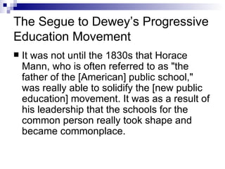 The Segue to Dewey’s Progressive Education Movement It was not until the 1830s that Horace Mann, who is often referred to as "the father of the [American] public school," was really able to solidify the [new public education] movement. It was as a result of his leadership that the schools for the common person really took shape and became commonplace.  