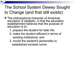The School System Dewey Sought to Change (and that still exists): The philosophical character of American education is idealistic, in that the education establishment believes that the purpose of education is to:  1. prepare the student for later life;  2. make the student efficient in terms of  existing institutions; and  3. mould the student's personality to  established societal norms 