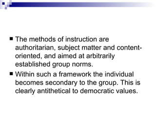 The methods of instruction are authoritarian, subject matter and content-oriented, and aimed at arbitrarily established group norms.  Within such a framework the individual becomes secondary to the group. This is clearly antithetical to democratic values.  