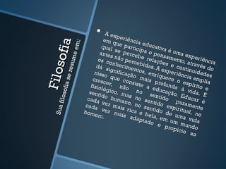       A ex
                                         p
                                   em q eriência



             ofia
                    :
                                         u            e
                                  qual e partic ducativa



                e em
                                        s           ip
                                 ante e perce a o pen é uma ex
                                      s             b          sa             peri
                                os c não perc e relaçõ mento,

                   m
                                                                                   ê
                                     onhe          ebid        es e        atrav ncia
              resu
    Filo s
                               dá s         c           a             c           é
                                     ignif imentos, s. A expe ontinuid s do
                              nisso        ica           en         r iê          ad
                                      que ção ma riquece ncia am es
      fia se

                             cresc                      is p
                                    er,      cons
                                                  iste       rofun o espír plia
                            fisiol                                              i
                                   ógic não no a educa da à vi to e
                                        o,               senti ção. Ed da. É
iloso



                           senti
                                  do h m a s n                 do          uc
                          cada          uma         o
                                              no, n sentido          pura ar é
                         cada vez mais              o se                   m
     S ua f




                                                         ntido espiritua ente
                        hom vez ma rica e b                                 l
                              em.           is a         ela, de uma , no
                                                 dapt         em u          v
                                                       ado         m m id a
                                                             e p
                                                                 ropíc undo
                                                                         io a
                                                                               o
 