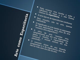      Toda
                                            influ criatur
                                                  ê          a
                                           cham ncia do viva
                                     A ar ou de expemeio, re cebe e so   e




                          a
                                                                 r iên
                                    Sem        te lig                 cia a isso        fre
                                                      a-se                             Dew a


                     ê nci
                                                           às ex                             ey
                                       habi emoçã                  peri
                                                                         ênci
                                  O si lidade o, não há as cotidianas
                                            g                               arte,
                                     de u nificado
               pe r i
                                                                                    apen
                                    “con ma expe na arte r                                as
                                           stitui       riênc       esid
                                A                uma         i          en
                                                         expe a, uma a expre
                                         o                                ob
                                  simp bra d                  riênc
                                                                      ia” ra de a ão
                                                                                     ss
           o Ex


                                  plen lesmente e arte                                rte
                                       a e             por          “m
                                 viven
                                plen   ciar intensa ser um antém
                                     itude o mu , a ca a exper viva,
                                            ”.          ndo          p        iê
                                                                com acidade ncia
       co m




                               O c
                               prag onceito                           um
                                                                           em      de
                                    mati
                              não h       sta é chave                             sua
                                    á vi d        o         d
                                           a, se de exp e sua
                                                 m el
                                                       a não eriência filosofia
                                                             há ar , sem
Ar t e




                                                                     te.       ela
 