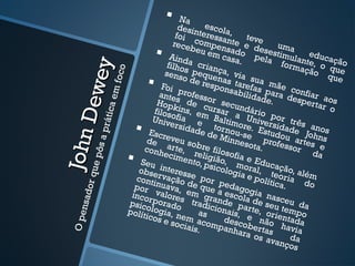  Na
                                               desi escola
                                              foi nteressa ,            tev
                                             rece compen nte e de
                                                   b eu         sa do        eses uma
                                           Aind         em c
                                                                asa. pela timulanteducaçã     e
                                           filho a crian                            form       ,      o



                          y
                                                 s pe        ça, v                       ação o que




                      oc o
                                          sens
                                                 o de quenas ia sua
               De we
                                                                                                   que
                                        Foi           resp        t
                                                             onsaaref as pmãe con


                        f
                                        ante professo
                   a em
                                                                     bilid       a          f
                                              s de        r                 ade. ra desp iar aos
                                       Hopk             curs secundá                         ertar
                                               ins,                                                o
                                      filoso         em ar a               r io
              rátic
                                     Univ fia e Baltim Unive por trê
                                            ersid                    o           rs       s
                                   Escr           ade tornou re. Estu idade anos
           sap


                                                         de M -se                  do       Jo
    Joh n

                                   de eveu so                   inne
                                                                       sota.   prof e u arteshns
                                   conh arte, bre filos                              ssor        e
      e pô




                                          ecim religi            o                             da
                                Seu             ento      ão, fia e Ed
                                                      , psic        m          u
                                 obse interess                olog oral, cação, al
or qu




                                                                     ia e p teori          é
                                cont rvação e por                             olític a dm
                                por inuava, de que pedagog                          a.        o
                               inco valores em graa escola ia nasc
      nsad




                                    r
                              psico porado tradic nde pa de seu eu da
                                                           i             r
                              polít logia, n
                                   icos               as onais, ete, orietempo
    O pe




                                                e
                                          e soc m acom desco não ntada
                                                 iais.       panh berta havia
                                                                     ara o s
                                                                             s ava da
                                                                                    nços
 