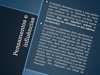      A f il
                                            os
                                    doce ofia dew
                                            n              e
                                   para te base yana re
                                                         a            m
                                  próp elabora da na l ete a um
                                         r             r             ib
                                 mora ios conh as pró erdade a prática
                                        i             e             p             d
                                imp s. Isso cimentos r ias ce o aluno


                   e
                                      or                           ,           rt
                               do e tância não sig as própr ezas, os




                  s
                                     duca           d             n            i
             nt os                           dor. o curríc ifica r as regras

           ê nc ia
                             Para                               ulo o        e
                                    Dew                                 u do duzir a
                             cont           e                                s sa
                                  eúdo y, o prof                                    b e re
                            ou p           s esc        esso                              s
                                   roble          olare       r dev
                                                                     e
      am e

                           resp
                                 ostas mas e s na form apresen
                          com                         ja                         t
                                eçar ou soluç mais da a de que ar os
   in f l u

                         elab                        õ             r de          stões
                               orad com def es pront
                        façam        os, d          iniçõ        as. E antemã
                                  o al eve usa es ou                    m lu          o
                                                                             gar d
Pe ns



                       próp             uno             r            co
                      com
                              rios
                                    c           racio proced nceitos e
                             o co onceitos             cinar       im en
                                                                          tos q já
                     afirm        nhec                          e el
                            ar q          imen para de                a          ue
                    didá          ue a           to sis        pois borar o
                          tica,          s teo          tema          c           s
                   teóri         com
                                       o o c r ia s m a i     tizad onfronta
                         cas                                        o            r
                   Naci           dos          onstr         s mo . Pode-s
                        o                            u            de           e
                  educ nais, têm Parâme tivismo e rnas da
                        ador               insp       tro           as
                              .                 iraçã s Curr bases
                                                       o na          ic
                                                              s id ulares
                                                                   eia s
                                                                          do
 