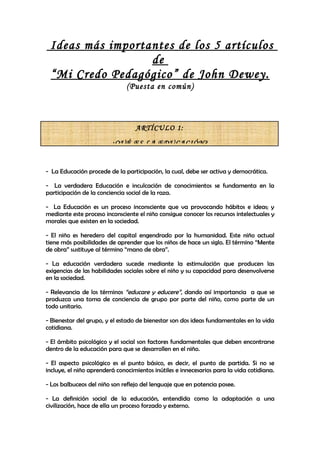 Ideas más importantes de los 5 artículos
                  de
 “Mi Credo Pedagógico” de John Dewey.
                               (Puesta en común)



                                  ARTÍCULO 1:

                         ¿QUÉ ES LA EDUCACIÓN?


- La Educación procede de la participación, la cual, debe ser activa y democrática.

- La verdadera Educación e inculcación de conocimientos se fundamenta en la
participación de la conciencia social de la raza.

- La Educación es un proceso inconsciente que va provocando hábitos e ideas; y
mediante este proceso inconsciente el niño consigue conocer los recursos intelectuales y
morales que existen en la sociedad.

- El niño es heredero del capital engendrado por la humanidad. Este niño actual
tiene más posibilidades de aprender que los niños de hace un siglo. El término “Mente
de obra” sustituye al término “mano de obra”.

- La educación verdadera sucede mediante la estimulación que producen las
exigencias de las habilidades sociales sobre el niño y su capacidad para desenvolverse
en la sociedad.

- Relevancia de los términos “educare y educere”, dando así importancia a que se
produzca una toma de conciencia de grupo por parte del niño, como parte de un
todo unitario.

- Bienestar del grupo, y el estado de bienestar son dos ideas fundamentales en la vida
cotidiana.

- El ámbito psicológico y el social son factores fundamentales que deben encontrarse
dentro de la educación para que se desarrollen en el niño.

- El aspecto psicológico es el punto básico, es decir, el punto de partida. Si no se
incluye, el niño aprenderá conocimientos inútiles e innecesarios para la vida cotidiana.

- Los balbuceos del niño son reflejo del lenguaje que en potencia posee.

- La definición social de la educación, entendida como la adaptación a una
civilización, hace de ella un proceso forzado y externo.
 