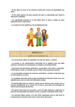 - El niño debe ser activo en las relaciones sociales para conocer las capacidades que
posee.

- El niño debe disponer de plena posesión de todas sus capacidades para lograr la
adecuación verdadera.

- Las capacidades presentes en el niño deben tener un pleno y rápido uso para
prepararle para la vida ulterior.

- La enseñanza ha de adaptarse a las necesidades del niño.




                                  ARTÍCULO 2:

                          ¿QUÉ ES LA ESCUELA?

- Los conocimientos deben ser adaptados a la vida real, diaria, y material.

- La escuela es una representación minimizada de la realidad social, que debe
continuar y fomentar los conocimientos ya iniciadas en el ámbito familiar.

- Importancia del aprendizaje significativo: conocimientos más fuertes y afianzados.
Conocimientos vividos, no contados, que se instalan sobre experiencias pasadas.

- La escuela debe encargarse de continuar, profundizar y ampliar la educación que
los niños reciben en sus casas.

- La verdadera educación moral se logra concibiendo la institución escolar como una
realidad social, como un centro de interacciones sociales.

- El docente debe tener en cuenta la opinión de los alumnos, para conocer más sus
intereses, estableciendo así un vínculo con el alumno, para saber qué estrategias son
mejores para ese grupo de alumnos.

- El maestro forma parte de la escuela, y como tal, debe dedicarse a seleccionar los
estímulos más adecuados que afectan al niño, y ayudarle a responder frente a ellos.

- Los exámenes deben evaluar si los niños están capacitados para la vida social. Es
fundamental la evaluación de los niños a través de la observación.
 