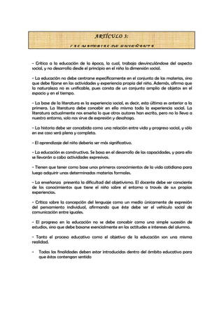 ARTÍCULO 3:

                     LAS MATERIAS DE ENSEÑANZA


- Crítica a la educación de la época, la cual, trabaja desvinculándose del aspecto
social, y no desarrolla desde el principio en el niño la dimensión social.

- La educación no debe centrarse específicamente en el conjunto de las materias, sino
que debe fijarse en las actividades y experiencia propia del niño. Además, afirma que
la naturaleza no es unificable, pues consta de un conjunto amplio de objetos en el
espacio y en el tiempo.

- La base de la literatura es la experiencia social, es decir, esta última es anterior a la
primera. La literatura debe concebir en ella misma toda la experiencia social. La
literatura actualmente nos enseña lo que otros autores han escrito, pero no lo lleva a
nuestro entorno, solo nos sirve de expresión y desahogo.

- La historia debe ser concebida como una relación entre vida y progreso social, y sólo
en ese caso será plena y completa.

- El aprendizaje del niño debería ser más significativo.

- La educación es constructiva. Se basa en el desarrollo de las capacidades, y para ello
se llevarán a cabo actividades expresivas.

- Tienen que tener como base unos primeros conocimientos de la vida cotidiana para
luego adquirir unas determinadas materias formales.

- La enseñanza presenta la dificultad del objetivismo. El docente debe ser consciente
de los conocimientos que tiene el niño sobre el entorno a través de sus propias
experiencias.

- Crítica sobre la concepción del lenguaje como un medio únicamente de expresión
del pensamiento individual, afirmando que éste debe ser el vehículo social de
comunicación entre iguales.

- El progreso en la educación no se debe concebir como una simple sucesión de
estudios, sino que debe basarse esencialmente en las actitudes e intereses del alumno.

- Tanto el proceso educativo como el objetivo de la educación son una misma
realidad.

-   Todas las finalidades deben estar introducidas dentro del ámbito educativo para
    que éstas contengan sentido
 