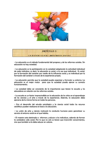ARTÍCULO 5:

                LA ESCUELA Y EL PROGRESO SOCIAL

- La educación es el método fundamental del progreso y de las reformas sociales. Sin
educación no hay sociedad.

- La educación es la participación en la sociedad adaptando la actividad individual
de cada individuo, es decir, la educación es social, a la vez que individual. Es social,
por la formación del carácter por medio de la influencia social, y es individual por la
formación del carácter a través de la experiencia propia.

- La educación permite que la sociedad puede organizar y formular su entorno. La
educación es el mejor motor para que la sociedad pueda ejercer su correcto
funcionamiento.

- La sociedad debe ser consciente de la importancia que tienen la escuela y los
educadores en relación con las reformas sociales.

- La escuela es un factor imprescindible en la educación de los niños en el aprendizaje
de las ciencias y el arte a través de la experiencia. Además, la educación debe
ejercerse de la misma forma en todas las personas.

- Con el desarrollo del estudio psicológico y la ciencia social todos los recursos
científicos pueden realizarse en base a la educación.

- La unión de arte y ciencia motivará la conducta humana para garantizar su
servicio al entorno social en el que habita.

- El maestro esta destinado a informar y educar a los individuos, además de formar
la verdadera vida social. Por lo que no solo se tienen que transmitir conocimientos,
sino que también se le debe educar en valores.
 