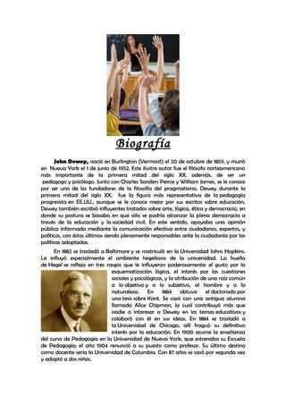 Biografía
      John Dewey, nació en Burlington (Vermont) el 20 de octubre de 1859, y murió
en Nueva York el 1 de junio de 1952. Este ilustre autor fue el filósofo norteamericano
más importante de la primera mitad del siglo XX, además, de ser un
 pedagogo y psicólogo. Junto con Charles Sanders Peirce y William James, se le conoce
por ser uno de los fundadores de la filosofía del pragmatismo. Dewey durante la
primera mitad del siglo XX, fue la figura más representativa de la pedagogía
progresista en EE.UU., aunque se le conoce mejor por sus escritos sobre educación,
Dewey también escribió influyentes tratados sobre arte, lógica, ética y democracia, en
donde su postura se basaba en que sólo se podría alcanzar la plena democracia a
través de la educación y la sociedad civil. En este sentido, apoyaba una opinión
pública informada mediante la comunicación efectiva entre ciudadanos, expertos, y
políticos, con éstos últimos siendo plenamente responsables ante la ciudadanía por las
políticas adoptadas.
     En 1882 se trasladó a Baltimore y se matriculó en la Universidad Johns Hopkins.
Le influyó especialmente el ambiente hegeliano de la universidad. La huella
de Hegel se refleja en tres rasgos que le influyeron poderosamente: el gusto por la
                              esquematización lógica, el interés por las cuestiones
                              sociales y psicológicas, y la atribución de una raíz común
                              a lo objetivo y a lo subjetivo, al hombre y a la
                              naturaleza. En 1884 obtuvo el doctorado por
                              una tesis sobre Kant. Se casó con una antigua alumna
                              llamada Alice Chipman, la cual contribuyó más que
                              nadie a interesar a Dewey en los temas educativos y
                              colaboró con él en sus ideas. En 1884 se trasladó a
                              la Universidad de Chicago, allí fraguó su definitivo
                              interés por la educación. En 1900 asume la enseñanza
del curso de Pedagogía en la Universidad de Nueva York, que estrenaba su Escuela
de Pedagogía; el año 1904 renunció a su puesto como profesor. Su último destino
como docente sería la Universidad de Columbia. Con 87 años se casó por segunda vez
y adoptó a dos niños.
 