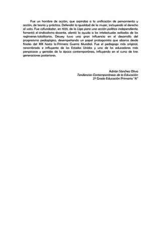 Fue un hombre de acción, que aspiraba a la unificación de pensamiento y
acción, de teoría y práctica. Defendió la igualdad de la mujer, incluyendo el derecho
al voto. Fue cofundador, en 1929, de la Liga para una acción política independiente,
fomentó el sindicalismo docente, alentó la ayuda a los intelectuales exiliados de los
regímenes totalitarios. Dewey tuvo una gran influencia en el desarrollo del
progresismo pedagógico, desempeñando un papel protagonista que abarca desde
finales del XIX hasta la Primera Guerra Mundial. Fue el pedagogo más original,
renombrado e influyente de los Estados Unidos y uno de los educadores más
perspicaces y geniales de la época contemporánea, influyendo en el curso de tres
generaciones posteriores.



                                                             Adrián Sánchez Oliva
                                       Tendencias Contemporáneas de la Educación
                                                  2º Grado Educación Primaria “A”
 