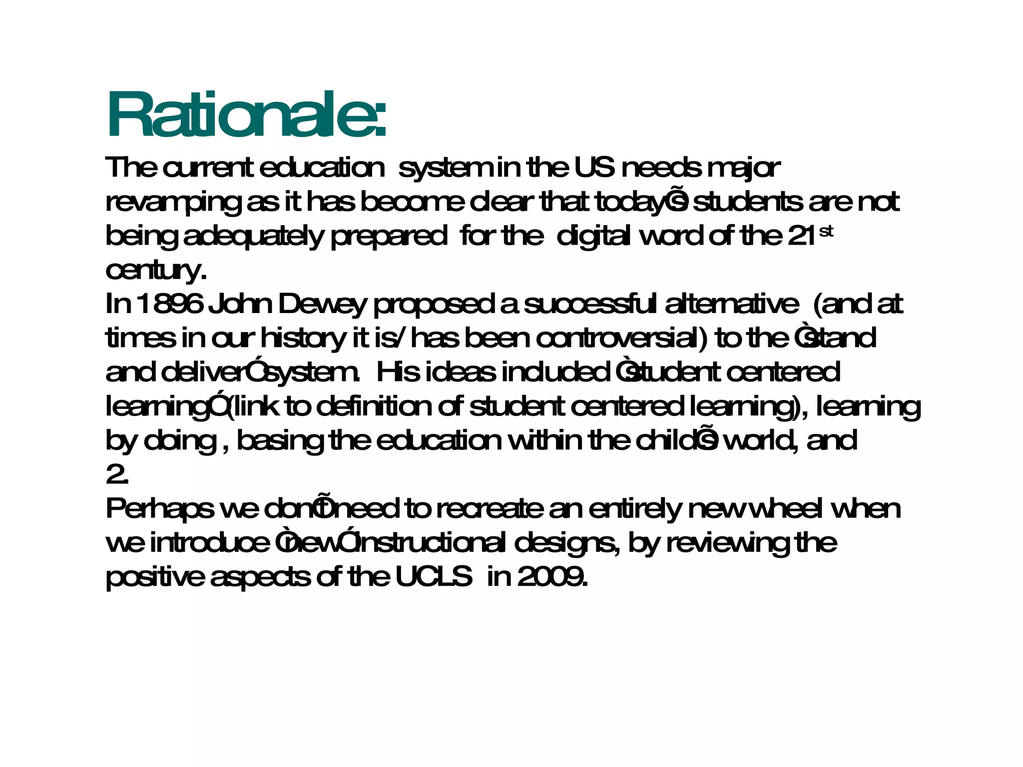 Rationale: The current education  system in the US needs major revamping as it has become clear that today’s students are not being adequately prepared  for the  digital word of the 21 st  century. In 1896 John Dewey proposed a successful alternative  (and at times in our history it is/ has been controversial) to the “stand and deliver” system.  His ideas included “student centered learning” (link to definition of student centered learning), learning by doing , basing the education within the child’s world, and  2.  Perhaps we don’t need to recreate an entirely new wheel when we introduce “new” instructional designs, by reviewing the positive aspects of the UCLS  in 2009. 