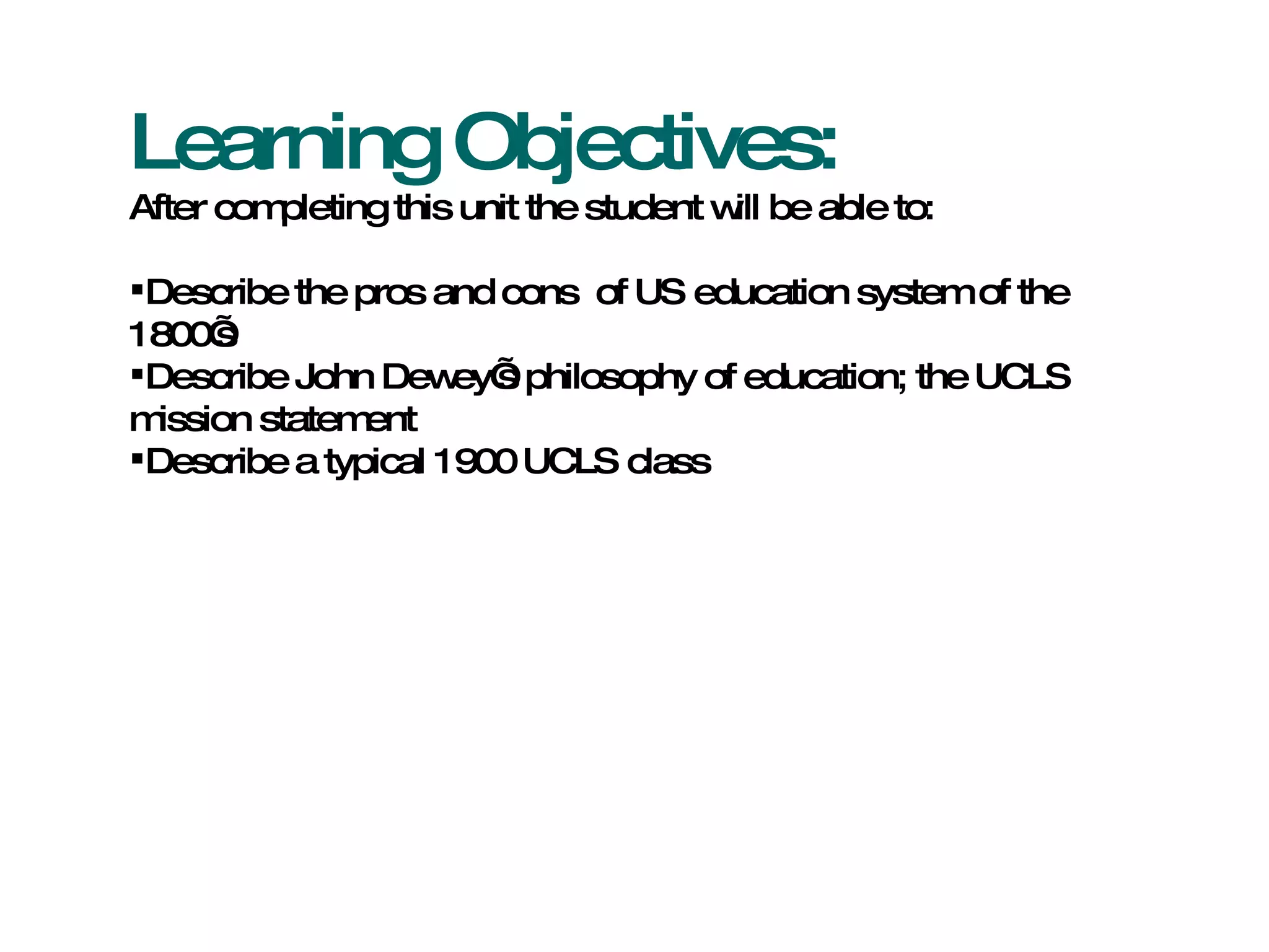 Learning Objectives: After completing this unit the student will be able to: Describe the pros and cons  of US education system of the 1800’s Describe John Dewey’s philosophy of education; the UCLS mission statement Describe a typical 1900 UCLS class 