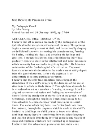 John Dewey: My Pedagogic Creed
My Pedagogic Creed
by John Dewey
School Journal vol. 54 (January 1897), pp. 77-80
ARTICLE ONE. WHAT EDUCATION IS
I believe that all education proceeds by the participation of the
individual in the social consciousness of the race. This process
begins unconsciously almost at birth, and is continually shaping
the individual's powers, saturating his consciousness, forming
his habits, training his ideas, and arousing his feelings and
emotions. Through this unconscious education the individual
gradually comes to share in the intellectual and moral resources
which humanity has succeeded in getting together. He becomes
an inheritor of the funded capital of civilization. The most
formal and technical education in the world cannot safely depart
from this general process. It can only organize it; or
differentiate it in some particular direction.
I believe that the only true education comes through the
stimulation of the child's powers by the demands of the social
situations in which he finds himself. Through these demands he
is stimulated to act as a member of a unity, to emerge from his
original narrowness of action and feeling and to conceive of
himself from the standpoint of the welfare of the group to which
he belongs. Through the responses which others make to his
own activities he comes to know what these mean in social
terms. The value which they have is reflected back into them.
For instance, through the response which is made to the child's
instinctive babblings the child comes to know what those
babblings mean; they are transformed into articulate language
and thus the child is introduced into the consolidated wealth of
ideas and emotions which are now summed up in language.
I believe that this educational process has two sides - one
 