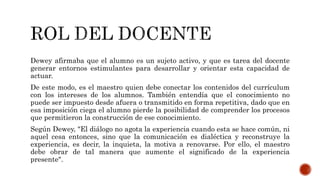 Dewey afirmaba que el alumno es un sujeto activo, y que es tarea del docente
generar entornos estimulantes para desarrollar y orientar esta capacidad de
actuar.
De este modo, es el maestro quien debe conectar los contenidos del currículum
con los intereses de los alumnos. También entendía que el conocimiento no
puede ser impuesto desde afuera o transmitido en forma repetitiva, dado que en
esa imposición ciega el alumno pierde la posibilidad de comprender los procesos
que permitieron la construcción de ese conocimiento.
Según Dewey, "El diálogo no agota la experiencia cuando esta se hace común, ni
aquel cesa entonces, sino que la comunicación es dialéctica y reconstruye la
experiencia, es decir, la inquieta, la motiva a renovarse. Por ello, el maestro
debe obrar de tal manera que aumente el significado de la experiencia
presente".
 