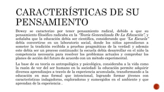 Dewey se caracterizo por tener pensamiento radical, debido a que su
pensamiento filosófico radicaba en la “Teoría Generalizada De La Educación”, y
señalaba que la educación debía ser científica, considerando que “La Escuela”
debía convertirse en un laboratorio social, donde los niños aprendieran a
someter la tradición recibida a pruebas pragmáticas de la verdad; y además
este debía ser un proceso continuado; la escuela debía desarrollar en el niño la
competencia necesaria para resolver los problemas actuales y comprobar los
planes de acción del futuro de acuerdo con un método experimental.
La base de su teoría es antropológica y psicológica, consideraba a la vida como
la razón de ver del ser humano en la sociedad; la educación permite adquirir
diversos aprendizajes a través de la experiencia acumulada, transformando a la
educación en mas formal que intencional, logrando formar jóvenes con
características indagadoras, exploradoras y sumergidos en el ambiente y que
aprendan de la experiencia .
 