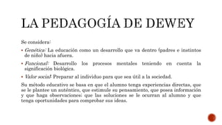 Se considera:
 Genética: La educación como un desarrollo que va dentro (padres e instintos
de niño) hacia afuera.
 Funcional: Desarrollo los procesos mentales teniendo en cuenta la
significación biológica.
 Valor social: Preparar al individuo para que sea útil a la sociedad.
Su método educativo se basa en que el alumno tenga experiencias directas, que
se le plantee un auténtico, que estimule su pensamiento, que posea información
y que haga observaciones; que las soluciones se le ocurran al alumno y que
tenga oportunidades para comprobar sus ideas.
 