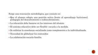 Surge una renovación metodológica, que consiste en:
 Que el alumno adopte una posición activa frente al aprendizaje (activismo),
pedagogía del descubrimiento o redescubrimiento.
 La educación debe basarse en los intereses del alumno
 El sistema educativo debe ser flexible: escuela a la medida.
 Se enfatiza la enseñanza socializada como complemento a la individualizada.
 Necesidad de globalizar los contenidos
 La colaboración escuela-familia.
 