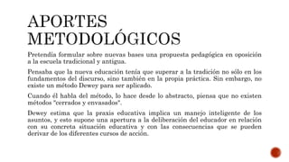 Pretendía formular sobre nuevas bases una propuesta pedagógica en oposición
a la escuela tradicional y antigua.
Pensaba que la nueva educación tenía que superar a la tradición no sólo en los
fundamentos del discurso, sino también en la propia práctica. Sin embargo, no
existe un método Dewey para ser aplicado.
Cuando él habla del método, lo hace desde lo abstracto, piensa que no existen
métodos "cerrados y envasados".
Dewey estima que la praxis educativa implica un manejo inteligente de los
asuntos, y esto supone una apertura a la deliberación del educador en relación
con su concreta situación educativa y con las consecuencias que se pueden
derivar de los diferentes cursos de acción.
 