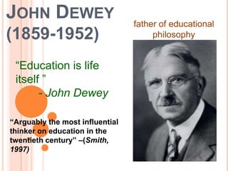 JOHN DEWEY                       father of educational
(1859-1952)                           philosophy


 “Education is life
 itself ”
       - John Dewey

“Arguably the most influential
thinker on education in the
twentieth century” –(Smith,
1997)
 