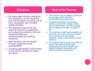  He advocated positive discipline,
free discipline, social discipline
and self discipline resulting out of
free, purposeful and creative
social activities.
 The discipline should be the
result of conjoint co-operative
and collecting activities. As such
social activities are
recommended for instilling
discipline.
 Self discipline can be taught
through assigned social
responsibility.
 Creating democratic environment
in the school will help to foster
discipline.
 The teacher has to observe, plan and
encourage pupil’s activities
environment and experience.
 A pragmatic teacher should be a
friend, a guide and a helper rather
than a task-master. He has to guide
the youngsters through complex of
life.
 The teacher should have empathy for
the child. He must conscious abstain
from imposing his own ideas,
interests, views and tendency on the
children.
 The teacher has to guide the child not
only in the habit of democrate
cooperation but also towards the
highest intellectual pursuits and
fullest aesthetic experience.
Discipline Role of the Teacher
 