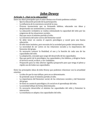 John Dewey
Artículo 1. ¿Qué es la educación?
Entre las ideas principales que el autor destaca en el texto podemos señalar:
   - Que la educación procede de la participación.
   - La influencia de la conciencia social de la raza.
   - Proceso inconsciente que va formando hábitos, educando sus ideas y
       despertando sus sentimientos y emociones.
   - La educación verdadera se realiza estimulando la capacidad del niño por las
       exigencias de las situaciones sociales.
   - Hay que sacar el máximo partido al niño.
   - La conciencia del autor acerca del bienestar social
   - Se debe tener en cuenta el aspecto psicológico y social para una buena
       educación.
   - El niño tiene instintos, pero necesita de la sociedad para poder interpretarlos.
   - La necesidad de ser activo en las relaciones sociales y la importancia del
       bienestar del grupo.
   - Es necesario conocer la finalidad, el uso y la función de cada una de las
       capacidades del niño.
   - La adaptación, concepto que surge del desarrollo de las capacidades.
   - Hay que partir de lo psicológico, las capacidades y los hábitos, y dirigirse hacia
       el servicio social, es decir, a ser ciudadano.
   - Prepararle para la vida ulterior significa prepararle para que tenga el pleno y
       rápido uso de todas sus capacidades.

Entre las principales ideas de John Dewey que podemos relacionar con la actualidad
estarían:
   - La idea de que la raza influye, pero no es determinante.
   - Se pretende sacar el máximo partido al niño.
   - La importancia del bienestar social, de las relaciones sociales y del bienestar
       del grupo.
   - Se tiene en cuenta lo psicológico y lo social en el aprendizaje del niño.
   - La sociedad influye de forma determinante.
   - Es necesario desarrollar al máximo las capacidades del niño y fomentar la
       interacción.
   - La enseñanza se adapta a las capacidades del niño.
 