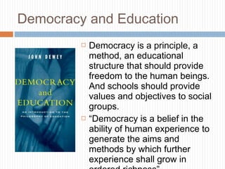 Democracy and Education
 Democracy is a principle, a
method, an educational
structure that should provide
freedom to the human beings.
And schools should provide
values and objectives to social
groups.
 “Democracy is a belief in the
ability of human experience to
generate the aims and
methods by which further
experience shall grow in
 