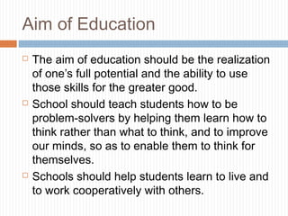 Aim of Education
 The aim of education should be the realization
of one’s full potential and the ability to use
those skills for the greater good.
 School should teach students how to be
problem-solvers by helping them learn how to
think rather than what to think, and to improve
our minds, so as to enable them to think for
themselves.
 Schools should help students learn to live and
to work cooperatively with others.
 