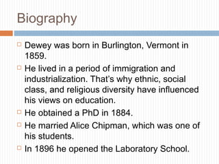 Biography
 Dewey was born in Burlington, Vermont in
1859.
 He lived in a period of immigration and
industrialization. That’s why ethnic, social
class, and religious diversity have influenced
his views on education.
 He obtained a PhD in 1884.
 He married Alice Chipman, which was one of
his students.
 In 1896 he opened the Laboratory School.
 