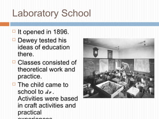 Laboratory School
 It opened in 1896.
 Dewey tested his
ideas of education
there.
 Classes consisted of
theoretical work and
practice.
 The child came to
school to do .
Activities were based
in craft activities and
practical
 